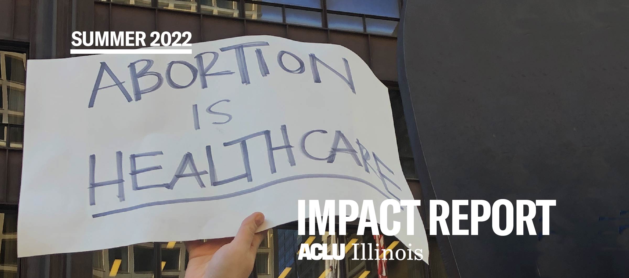 Image of a hand holding a handwritten white sign with black text: "Abortion is Healthcare". Top left corner is small white text "Summer 2022" in the bottom right corner is large text "IMPACT REPORT" with the ACLU-IL in white directly under