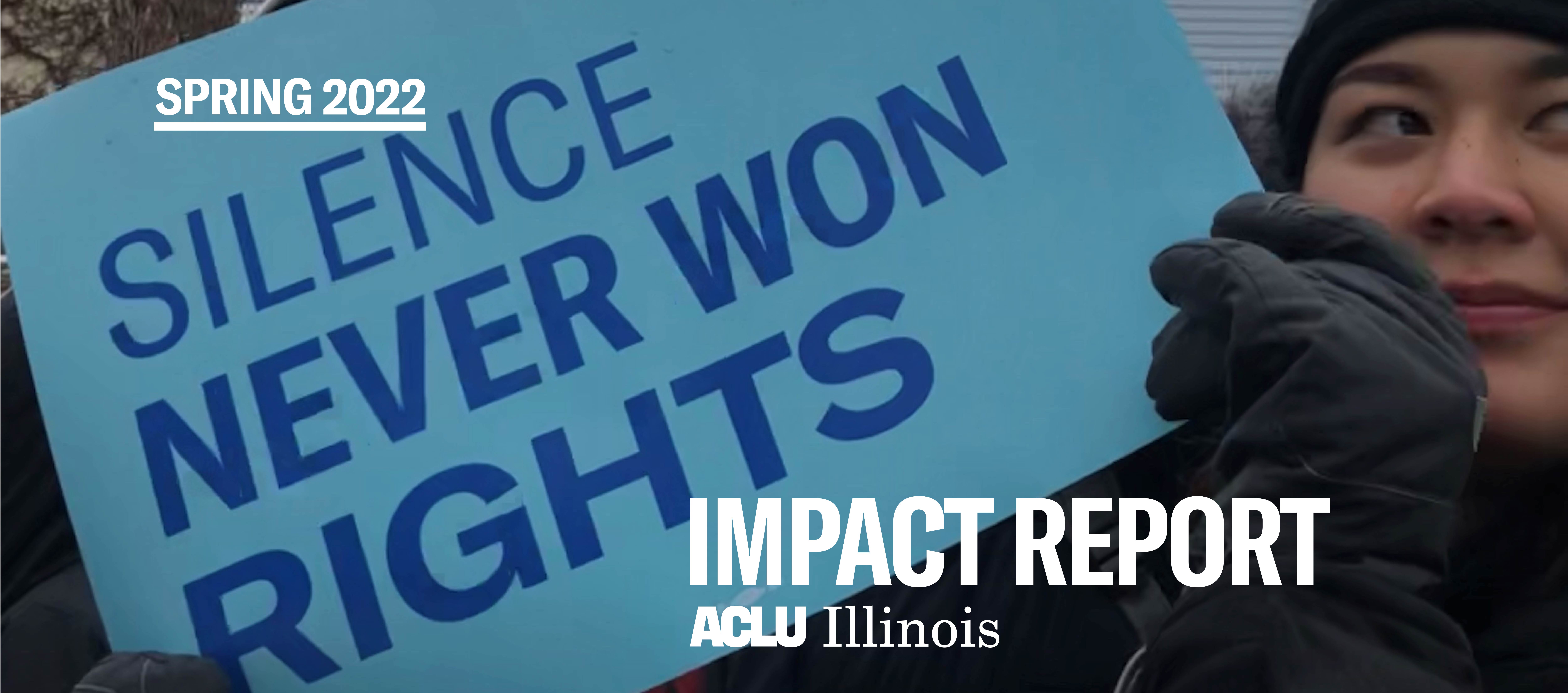 Person holding a light blue sign that says in blue font "Silence Never Won Rights" Overlaid in the top right corner is "Spring 2022" and in the bottom left corner "Impact Report" with the ACLU of IL logo