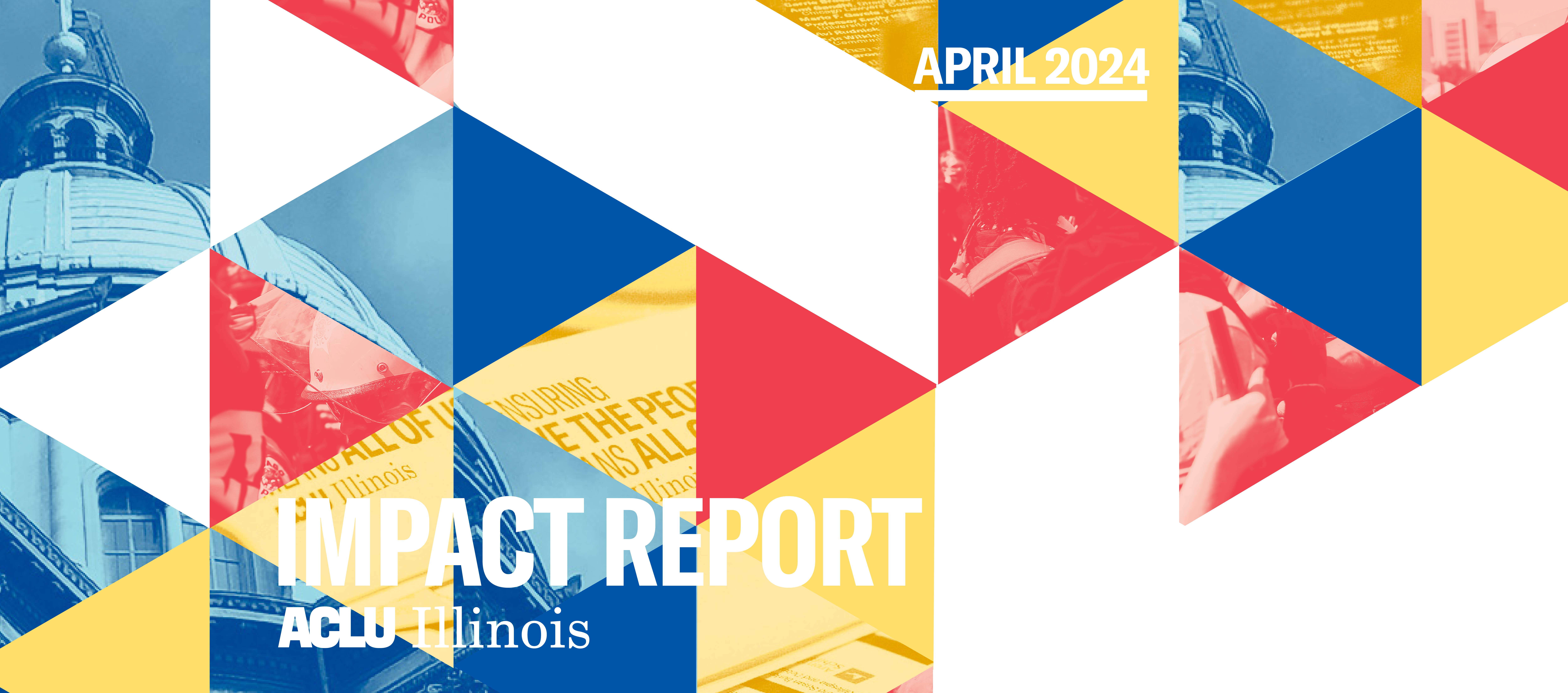 triangle design with alternating red, yellow, blue trianges. White text in the bottom left "Impact Report, ACLU of Illinois" White text in the top right " April 2024" 