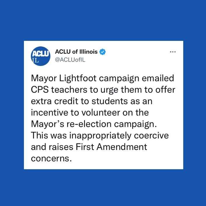 Blue background. Tweet from the ACLU-IL "Mayor Lightfoot campaign emailed CPS teachers to urge them to offer extra credit to students as an incentive to volunteer on the Mayor’s re-election campaign. This was inappropriately coercive."
