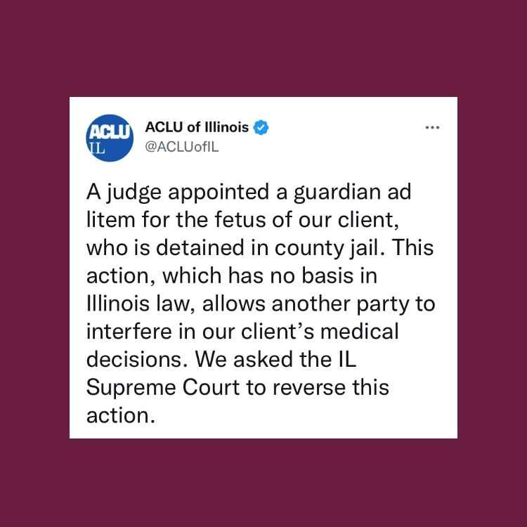 Maroon background. Tweet from ACLU-IL  "A judge appointed a guardian ad litem for the fetus of our client, who is detained in county jail. This action, which has no basis in Illinois law, allows another party to interfere in our client’s medical decisions